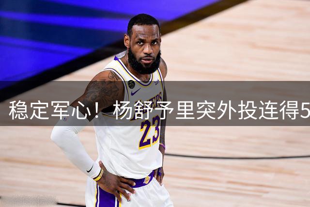 稳定军心！杨舒予里突外投连得5分 帮助球队保持两位数优势